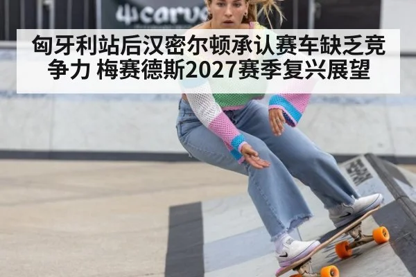 匈牙利站后汉密尔顿承认赛车缺乏竞争力 梅赛德斯2027赛季复兴展望