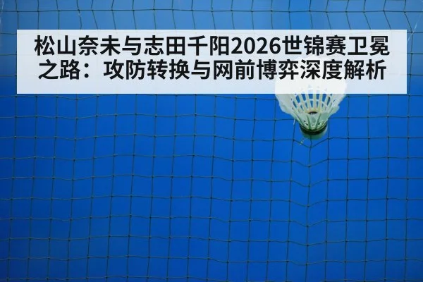 松山奈未与志田千阳2026世锦赛卫冕之路：攻防转换与网前博弈深度解析