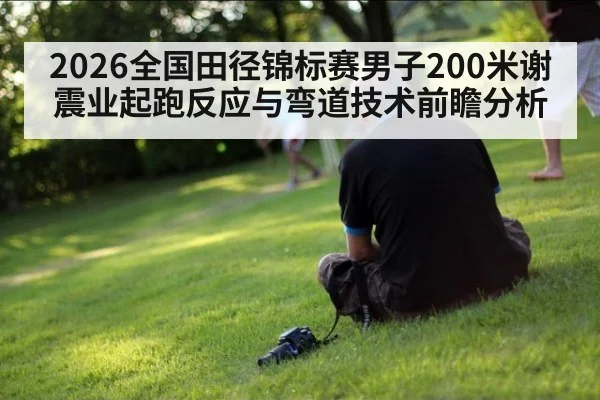 2026全国田径锦标赛男子200米谢震业起跑反应与弯道技术前瞻分析